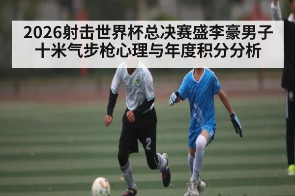 2026射击世界杯总决赛盛李豪男子十米气步枪心理与年度积分分析