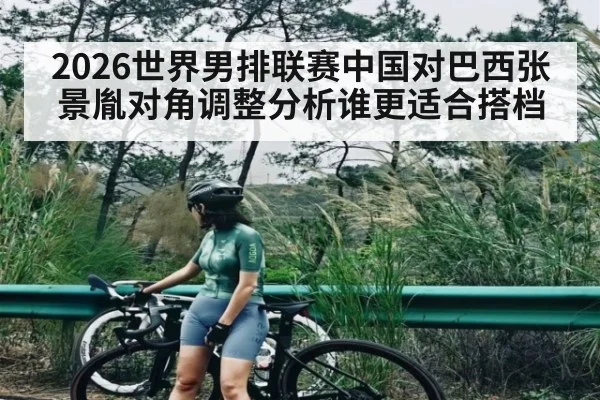 2026世界男排联赛中国对巴西张景胤对角调整分析谁更适合搭档