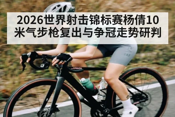 2026世界射击锦标赛杨倩10米气步枪复出与争冠走势研判