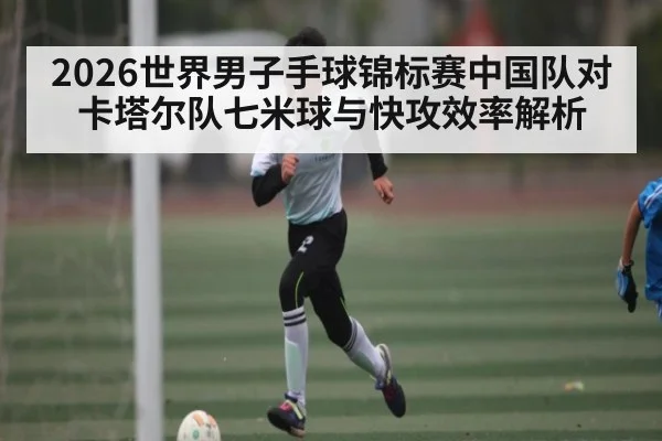 2026世界男子手球锦标赛中国队对卡塔尔队七米球与快攻效率解析